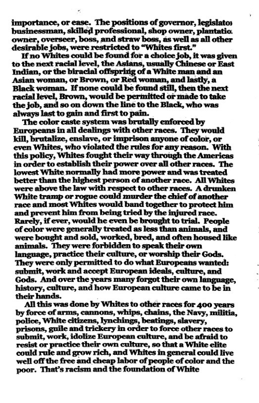 importance, or ease. The positions of governor, legislato) businessman, skille professional, shop owner, plantatio: owner, overseer, boss, and straw boss, ds well as all other desirable jobs, were restricted to “Whites first.”  If no Whites could be found for a choice job, it was given to the next racial level, the Asians, usually Chinese or East mmmmrwoqumu-wmemm-  Asian woman, or Brown, or Red woman, and lastly, a ‘Black woman. If none could be found still, then the next racial level, Brown, would be permitted or made to take ‘the job, and so on down the line to the Black, who was always last to gain and first to pain.  ‘The color caste system was brutally enforced by Europeans in all dealings with other races. They would kill, brutalize, enslave, or imprison anyone of color, or even Whites, who violated the rules for any reason. With this policy, Whites fought their way through the Americas in order to establish their power over all other races. The lowest White normally had more power and was treated better than the highest person of another race. All Whites ‘were above the law with respect to other races. A drunken ‘White tramp or rogue could murder the chief of another race and most Whites would band together to protect him and prevent him from being tried by the injured race. Rarely, if ever, would he even be brought to trial. People of color were generally treated as less than animals, and were bought and sold, worked, bred, and often housed like  history, culture, and how European culture came to be in their hands.  All this was done by Whites to other races for 400 years by force of arms, cannons, whips, chains, the Navy, militia, police, White citizens, lynchings, beatings, slavery, prisons, guile and trickery in order to force other races to submit, work, idolize European culture, and be afraid to resist or practice their own culture, 5o that a White elite could rule and grow rich, and Whites in general could live well off the free and cheap labor of people of color and the poor. That’s racism and the foundation of White 